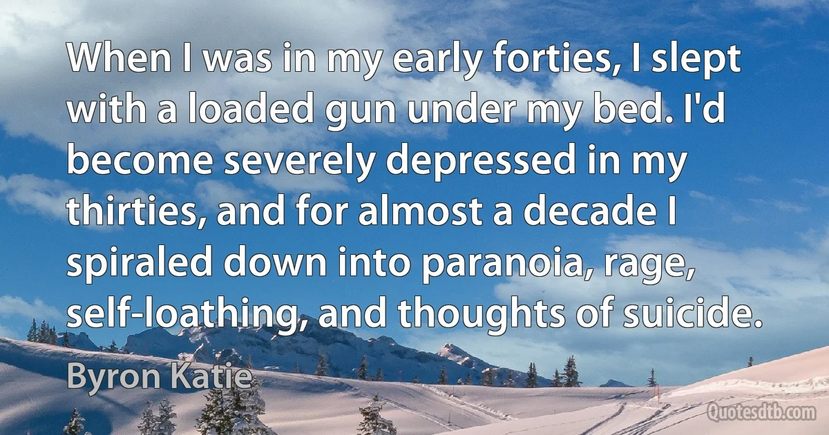 When I was in my early forties, I slept with a loaded gun under my bed. I'd become severely depressed in my thirties, and for almost a decade I spiraled down into paranoia, rage, self-loathing, and thoughts of suicide. (Byron Katie)