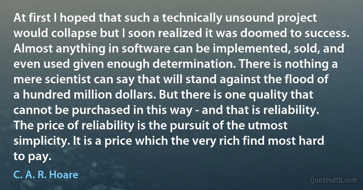 At first I hoped that such a technically unsound project would collapse but I soon realized it was doomed to success. Almost anything in software can be implemented, sold, and even used given enough determination. There is nothing a mere scientist can say that will stand against the flood of a hundred million dollars. But there is one quality that cannot be purchased in this way - and that is reliability. The price of reliability is the pursuit of the utmost simplicity. It is a price which the very rich find most hard to pay. (C. A. R. Hoare)