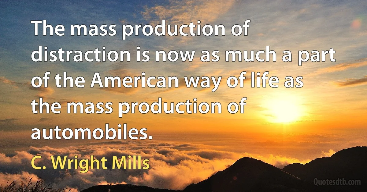 The mass production of distraction is now as much a part of the American way of life as the mass production of automobiles. (C. Wright Mills)