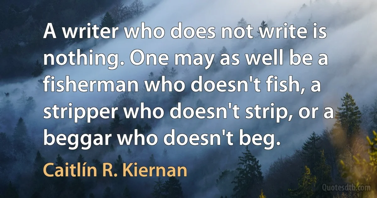 A writer who does not write is nothing. One may as well be a fisherman who doesn't fish, a stripper who doesn't strip, or a beggar who doesn't beg. (Caitlín R. Kiernan)