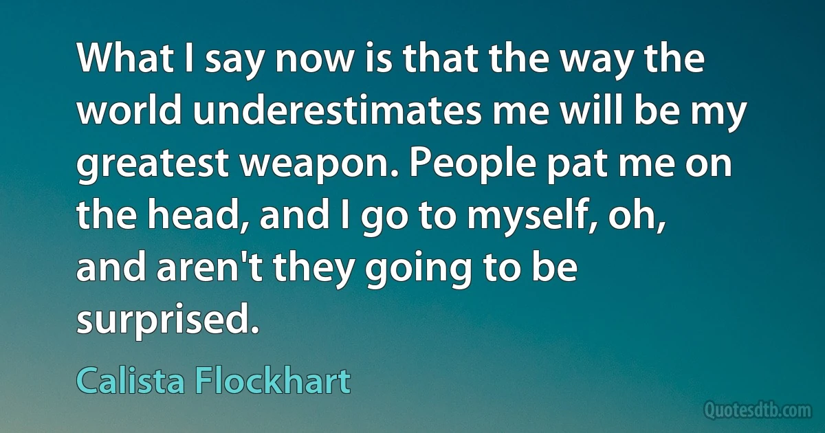 What I say now is that the way the world underestimates me will be my greatest weapon. People pat me on the head, and I go to myself, oh, and aren't they going to be surprised. (Calista Flockhart)