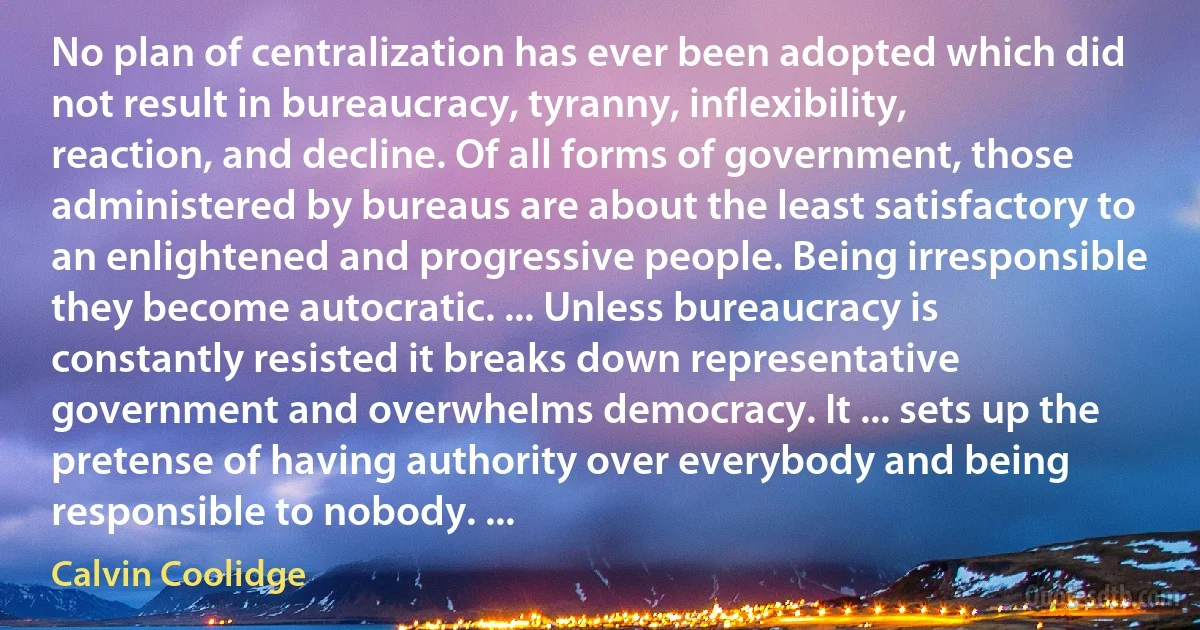 No plan of centralization has ever been adopted which did not result in bureaucracy, tyranny, inflexibility, reaction, and decline. Of all forms of government, those administered by bureaus are about the least satisfactory to an enlightened and progressive people. Being irresponsible they become autocratic. ... Unless bureaucracy is constantly resisted it breaks down representative government and overwhelms democracy. It ... sets up the pretense of having authority over everybody and being responsible to nobody. ... (Calvin Coolidge)