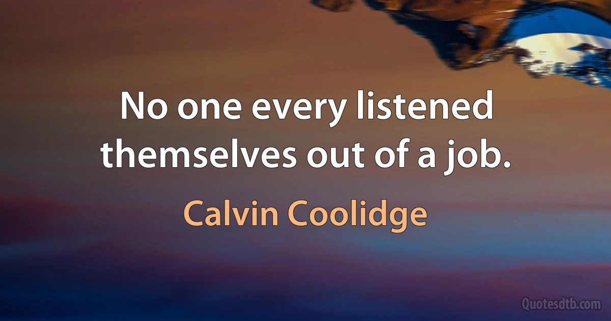 No one every listened themselves out of a job. (Calvin Coolidge)