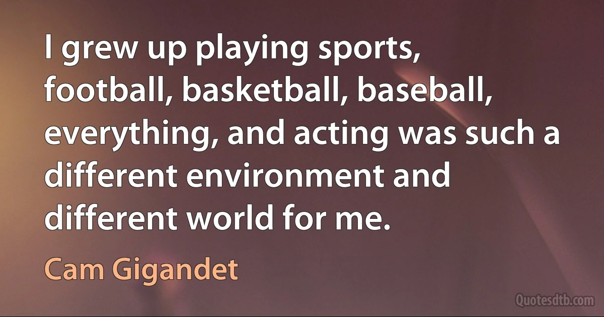 I grew up playing sports, football, basketball, baseball, everything, and acting was such a different environment and different world for me. (Cam Gigandet)