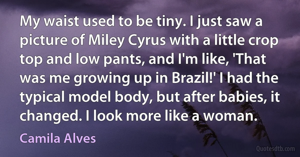 My waist used to be tiny. I just saw a picture of Miley Cyrus with a little crop top and low pants, and I'm like, 'That was me growing up in Brazil!' I had the typical model body, but after babies, it changed. I look more like a woman. (Camila Alves)