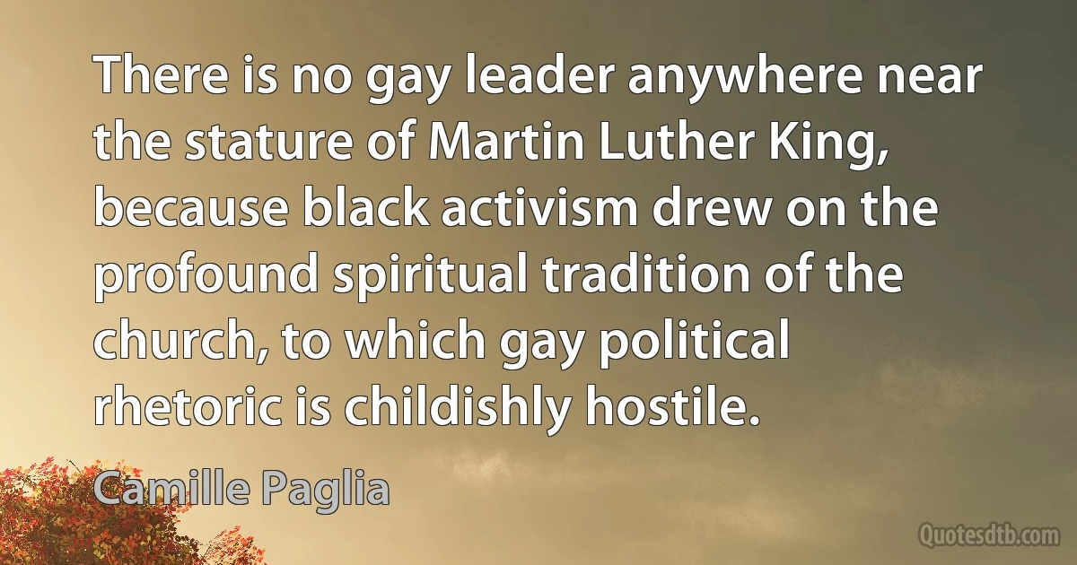 There is no gay leader anywhere near the stature of Martin Luther King, because black activism drew on the profound spiritual tradition of the church, to which gay political rhetoric is childishly hostile. (Camille Paglia)