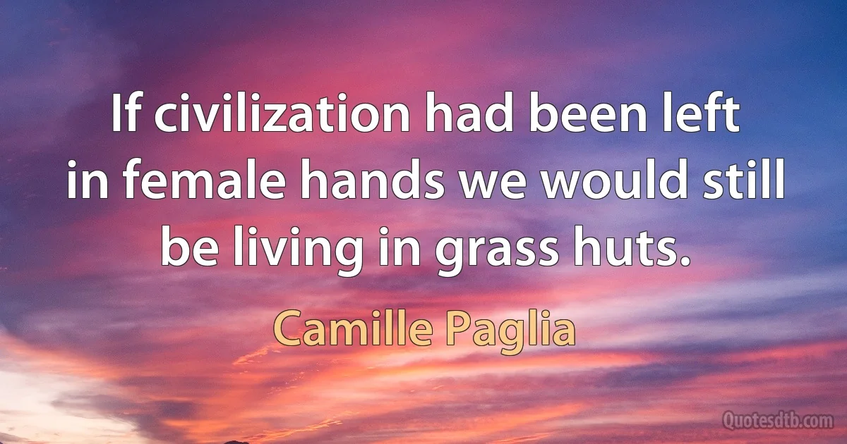 If civilization had been left in female hands we would still be living in grass huts. (Camille Paglia)