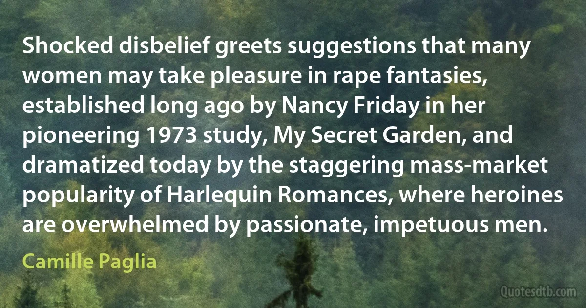 Shocked disbelief greets suggestions that many women may take pleasure in rape fantasies, established long ago by Nancy Friday in her pioneering 1973 study, My Secret Garden, and dramatized today by the staggering mass-market popularity of Harlequin Romances, where heroines are overwhelmed by passionate, impetuous men. (Camille Paglia)