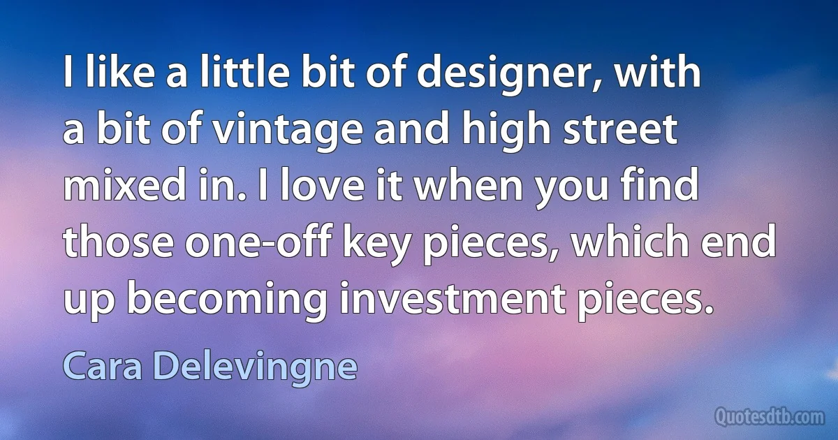 I like a little bit of designer, with a bit of vintage and high street mixed in. I love it when you find those one-off key pieces, which end up becoming investment pieces. (Cara Delevingne)