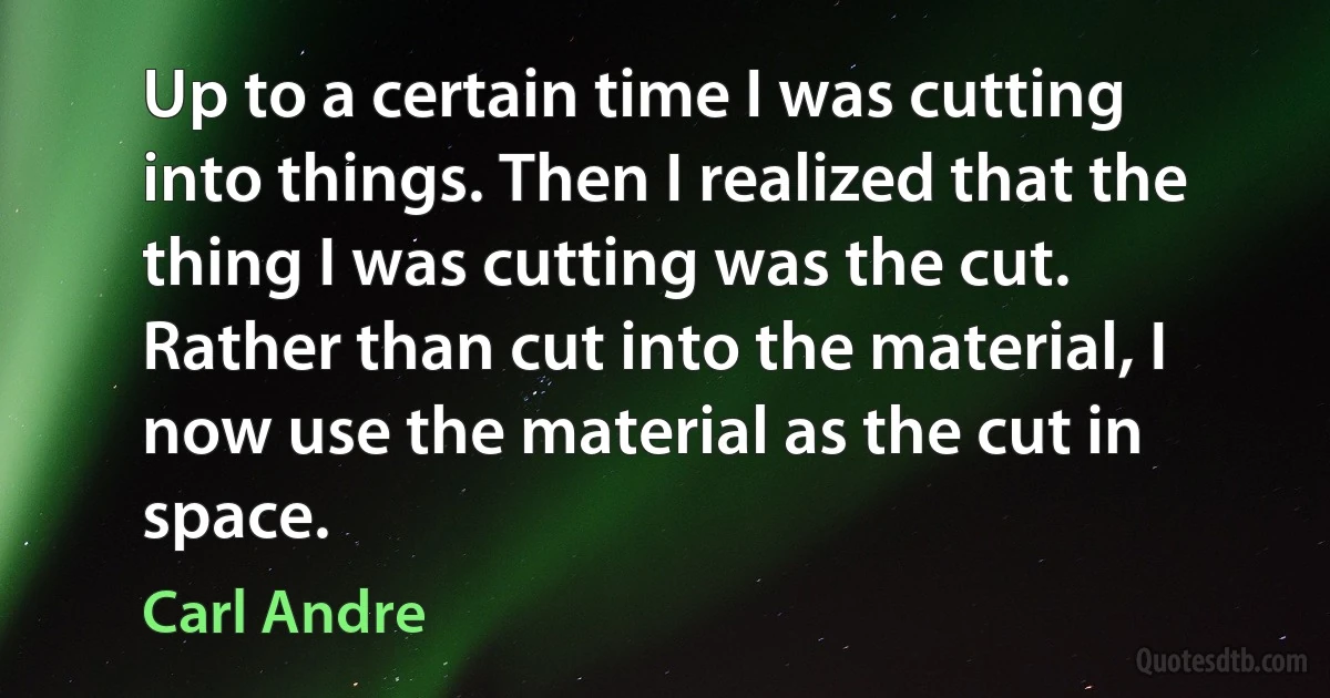 Up to a certain time I was cutting into things. Then I realized that the thing I was cutting was the cut. Rather than cut into the material, I now use the material as the cut in space. (Carl Andre)