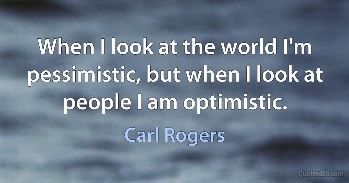 When I look at the world I'm pessimistic, but when I look at people I am optimistic. (Carl Rogers)