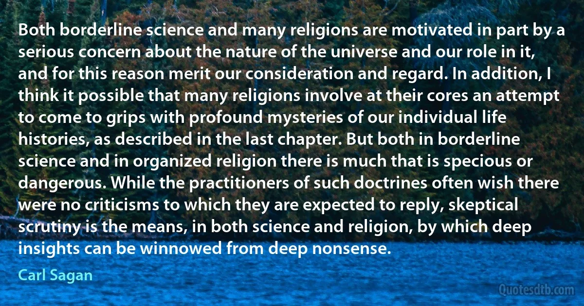 Both borderline science and many religions are motivated in part by a serious concern about the nature of the universe and our role in it, and for this reason merit our consideration and regard. In addition, I think it possible that many religions involve at their cores an attempt to come to grips with profound mysteries of our individual life histories, as described in the last chapter. But both in borderline science and in organized religion there is much that is specious or dangerous. While the practitioners of such doctrines often wish there were no criticisms to which they are expected to reply, skeptical scrutiny is the means, in both science and religion, by which deep insights can be winnowed from deep nonsense. (Carl Sagan)