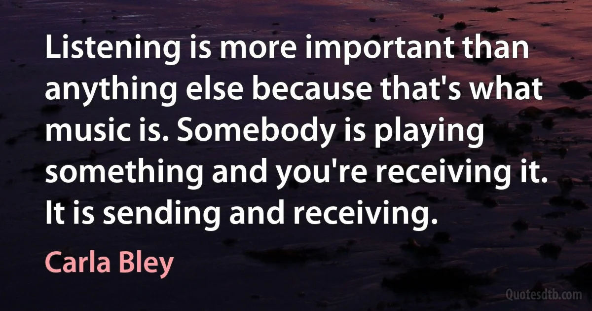 Listening is more important than anything else because that's what music is. Somebody is playing something and you're receiving it. It is sending and receiving. (Carla Bley)