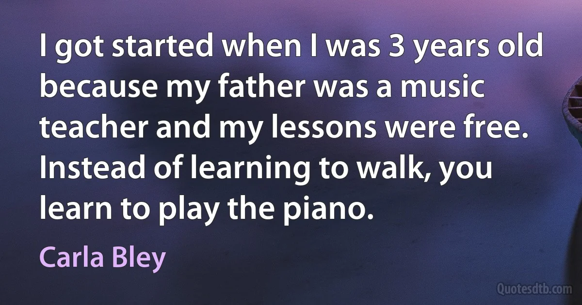 I got started when I was 3 years old because my father was a music teacher and my lessons were free. Instead of learning to walk, you learn to play the piano. (Carla Bley)