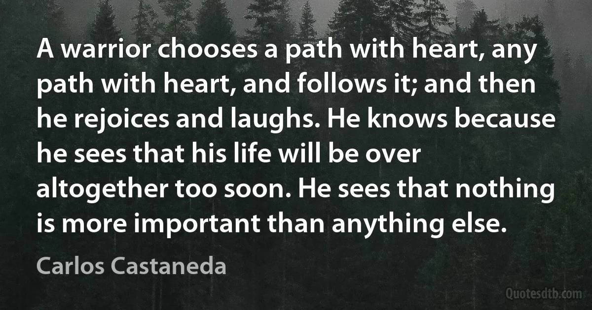 A warrior chooses a path with heart, any path with heart, and follows it; and then he rejoices and laughs. He knows because he sees that his life will be over altogether too soon. He sees that nothing is more important than anything else. (Carlos Castaneda)