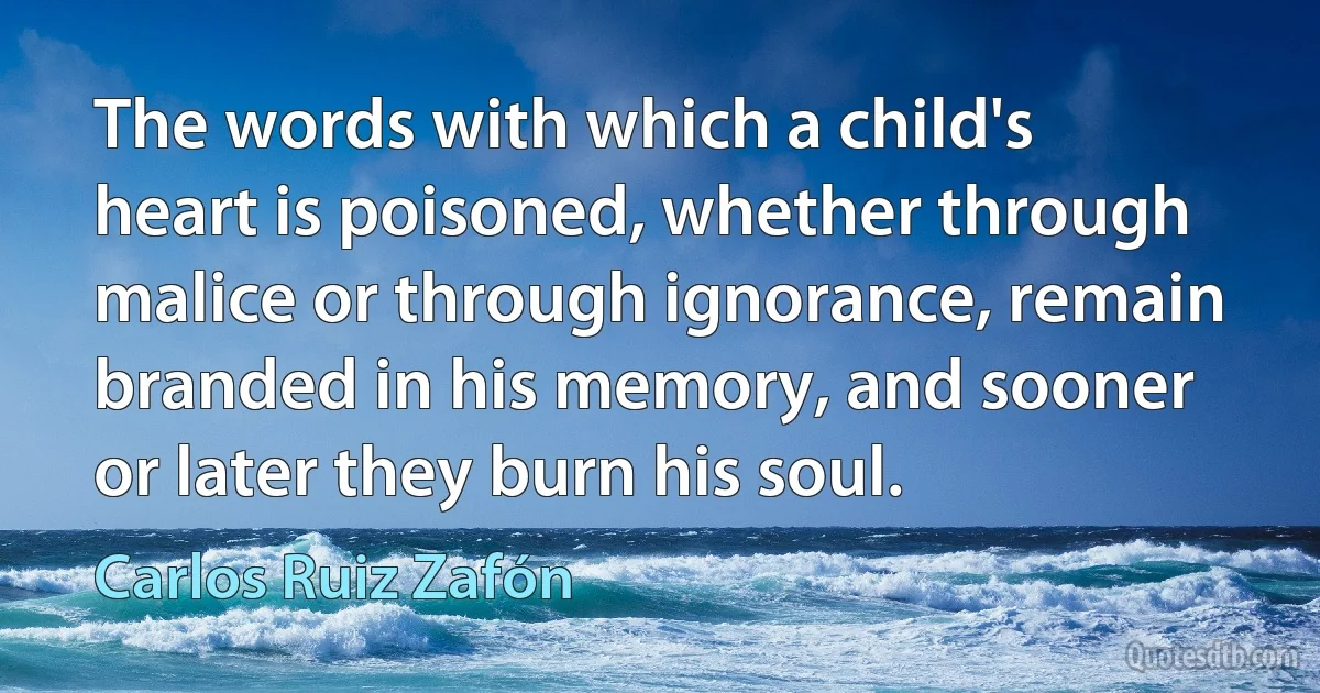 The words with which a child's heart is poisoned, whether through malice or through ignorance, remain branded in his memory, and sooner or later they burn his soul. (Carlos Ruiz Zafón)