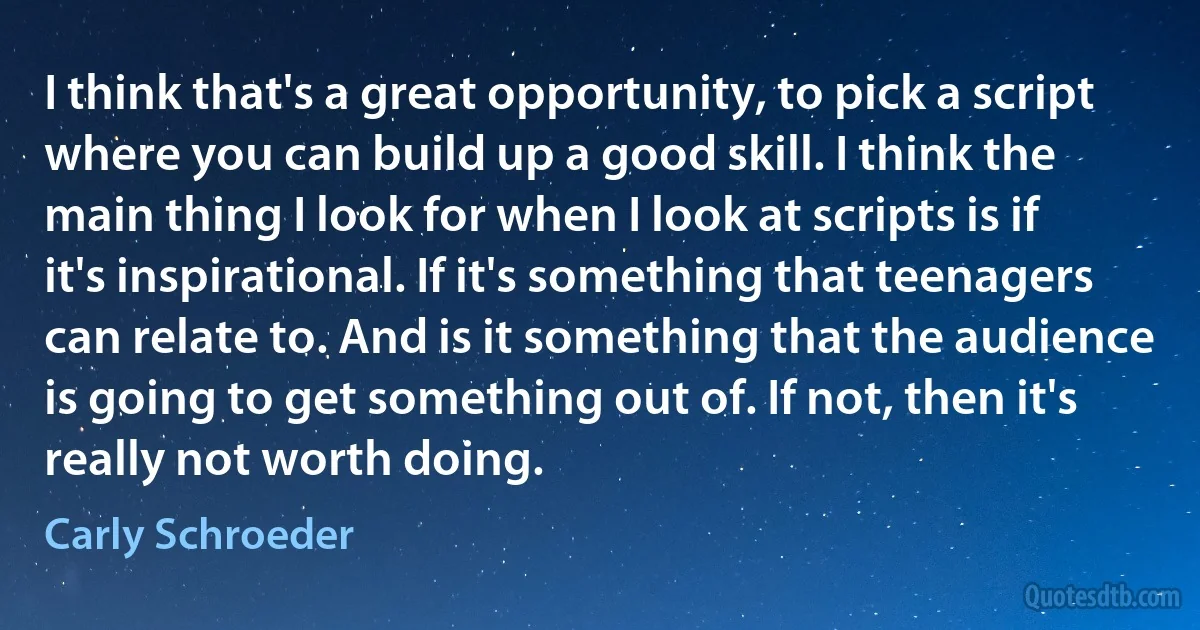 I think that's a great opportunity, to pick a script where you can build up a good skill. I think the main thing I look for when I look at scripts is if it's inspirational. If it's something that teenagers can relate to. And is it something that the audience is going to get something out of. If not, then it's really not worth doing. (Carly Schroeder)