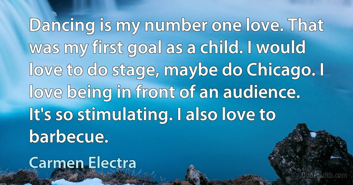 Dancing is my number one love. That was my first goal as a child. I would love to do stage, maybe do Chicago. I love being in front of an audience. It's so stimulating. I also love to barbecue. (Carmen Electra)