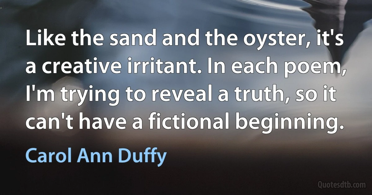 Like the sand and the oyster, it's a creative irritant. In each poem, I'm trying to reveal a truth, so it can't have a fictional beginning. (Carol Ann Duffy)