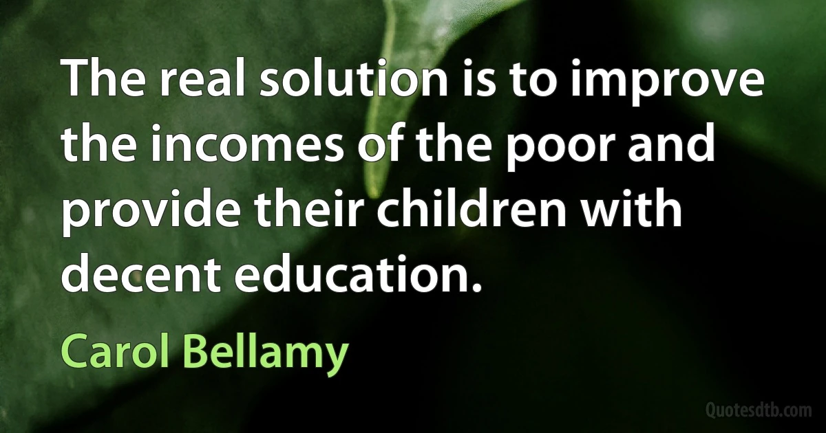 The real solution is to improve the incomes of the poor and provide their children with decent education. (Carol Bellamy)