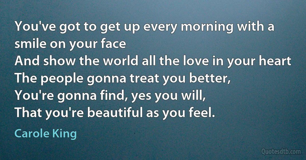 You've got to get up every morning with a smile on your face
And show the world all the love in your heart
The people gonna treat you better,
You're gonna find, yes you will,
That you're beautiful as you feel. (Carole King)