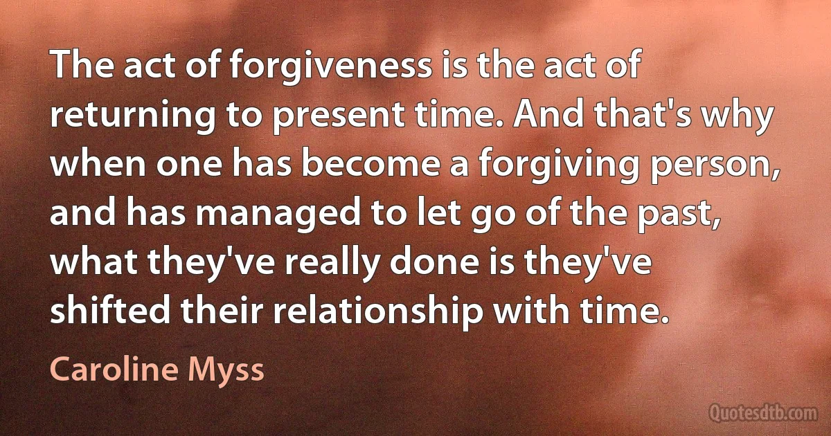 The act of forgiveness is the act of returning to present time. And that's why when one has become a forgiving person, and has managed to let go of the past, what they've really done is they've shifted their relationship with time. (Caroline Myss)