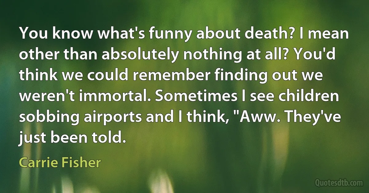 You know what's funny about death? I mean other than absolutely nothing at all? You'd think we could remember finding out we weren't immortal. Sometimes I see children sobbing airports and I think, "Aww. They've just been told. (Carrie Fisher)