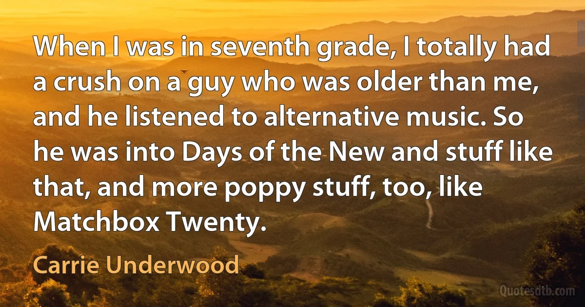 When I was in seventh grade, I totally had a crush on a guy who was older than me, and he listened to alternative music. So he was into Days of the New and stuff like that, and more poppy stuff, too, like Matchbox Twenty. (Carrie Underwood)