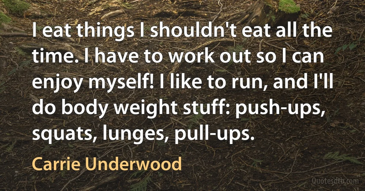 I eat things I shouldn't eat all the time. I have to work out so I can enjoy myself! I like to run, and I'll do body weight stuff: push-ups, squats, lunges, pull-ups. (Carrie Underwood)