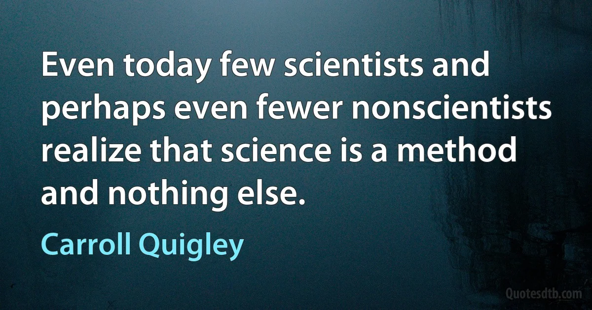 Even today few scientists and perhaps even fewer nonscientists realize that science is a method and nothing else. (Carroll Quigley)