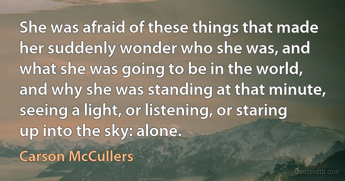 She was afraid of these things that made her suddenly wonder who she was, and what she was going to be in the world, and why she was standing at that minute, seeing a light, or listening, or staring up into the sky: alone. (Carson McCullers)