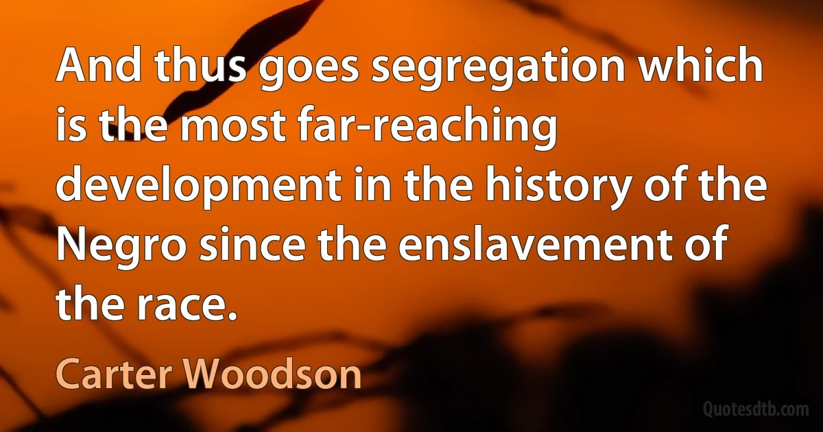 And thus goes segregation which is the most far-reaching development in the history of the Negro since the enslavement of the race. (Carter Woodson)