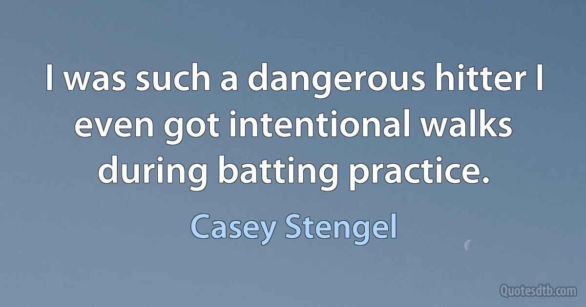 I was such a dangerous hitter I even got intentional walks during batting practice. (Casey Stengel)