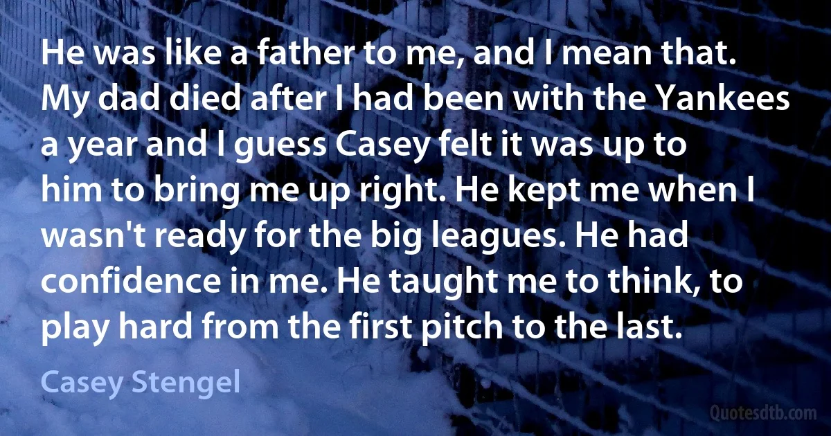 He was like a father to me, and I mean that. My dad died after I had been with the Yankees a year and I guess Casey felt it was up to him to bring me up right. He kept me when I wasn't ready for the big leagues. He had confidence in me. He taught me to think, to play hard from the first pitch to the last. (Casey Stengel)