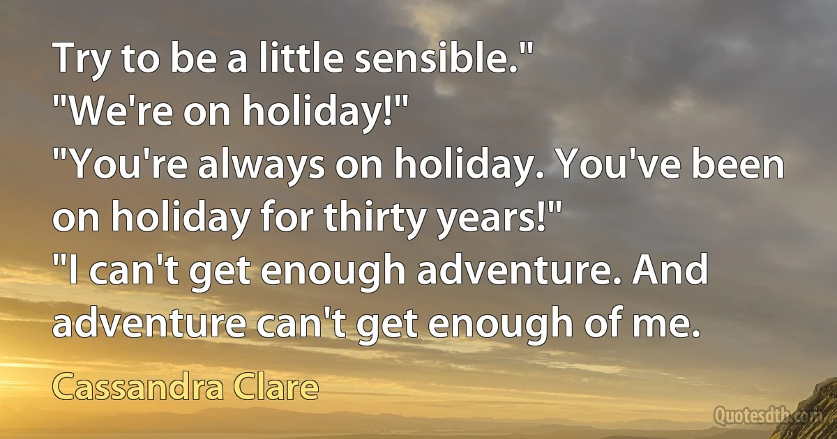 Try to be a little sensible."
"We're on holiday!"
"You're always on holiday. You've been on holiday for thirty years!"
"I can't get enough adventure. And adventure can't get enough of me. (Cassandra Clare)