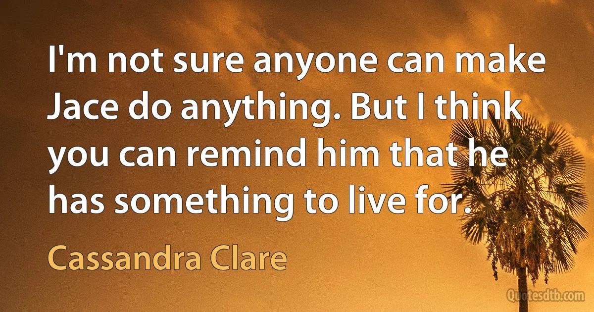 I'm not sure anyone can make Jace do anything. But I think you can remind him that he has something to live for. (Cassandra Clare)