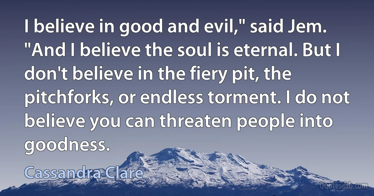 I believe in good and evil," said Jem. "And I believe the soul is eternal. But I don't believe in the fiery pit, the pitchforks, or endless torment. I do not believe you can threaten people into goodness. (Cassandra Clare)