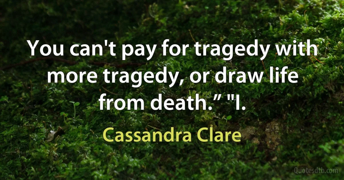 You can't pay for tragedy with more tragedy, or draw life from death.” "I. (Cassandra Clare)