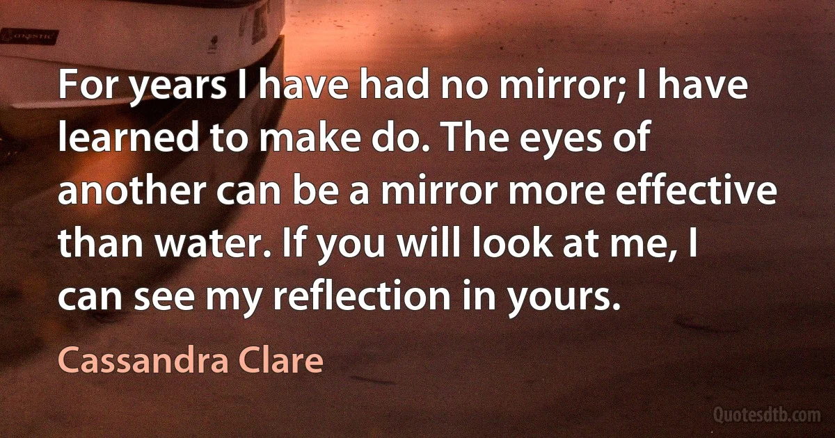 For years I have had no mirror; I have learned to make do. The eyes of another can be a mirror more effective than water. If you will look at me, I can see my reflection in yours. (Cassandra Clare)