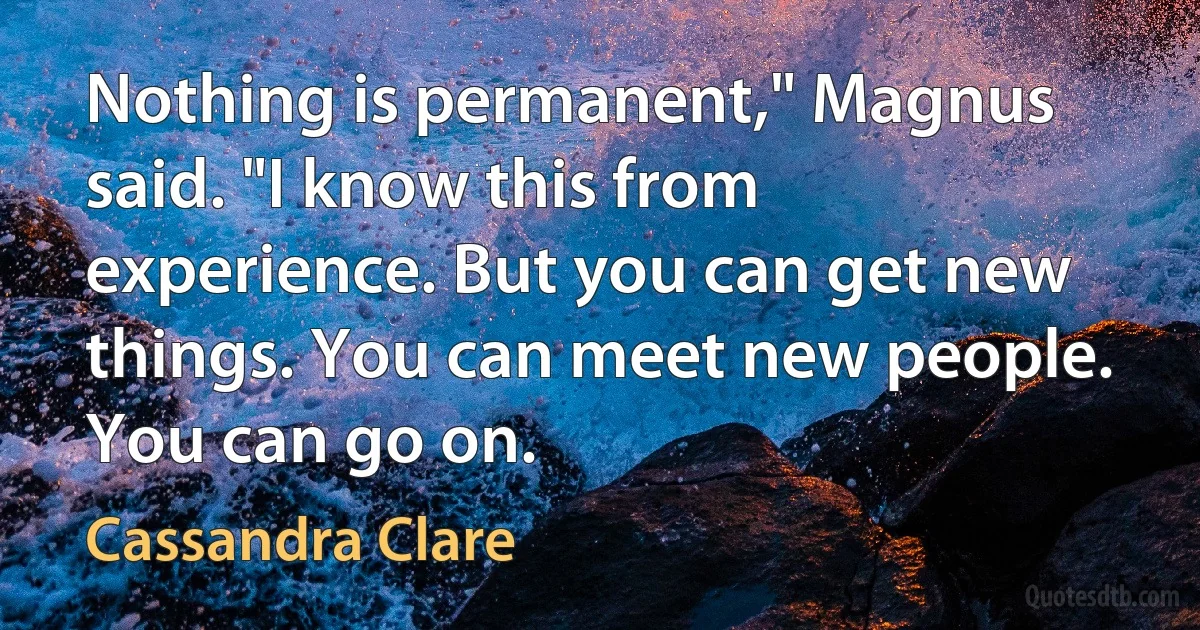 Nothing is permanent," Magnus said. "I know this from experience. But you can get new things. You can meet new people. You can go on. (Cassandra Clare)