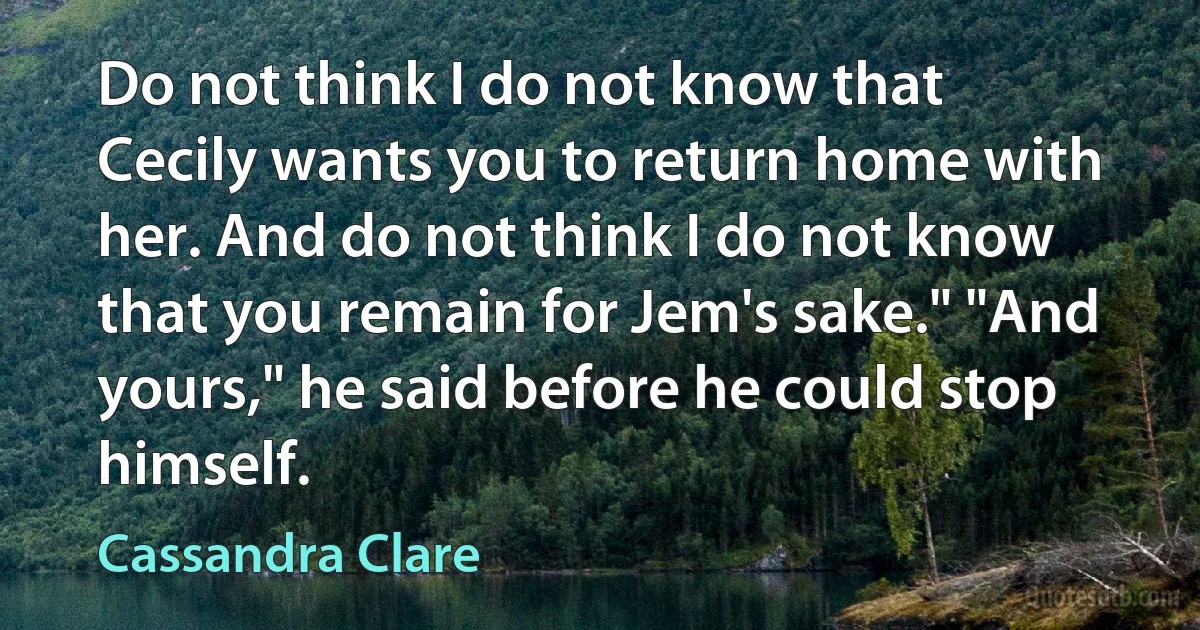 Do not think I do not know that Cecily wants you to return home with her. And do not think I do not know that you remain for Jem's sake." "And yours," he said before he could stop himself. (Cassandra Clare)