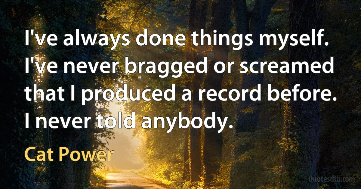 I've always done things myself. I've never bragged or screamed that I produced a record before. I never told anybody. (Cat Power)