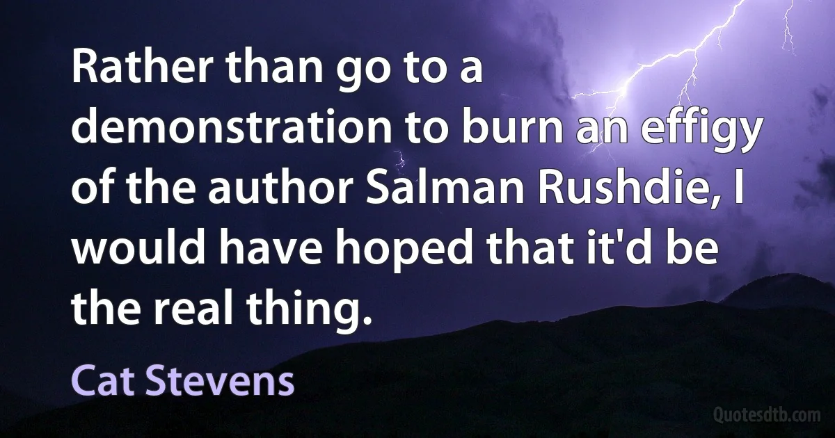 Rather than go to a demonstration to burn an effigy of the author Salman Rushdie, I would have hoped that it'd be the real thing. (Cat Stevens)