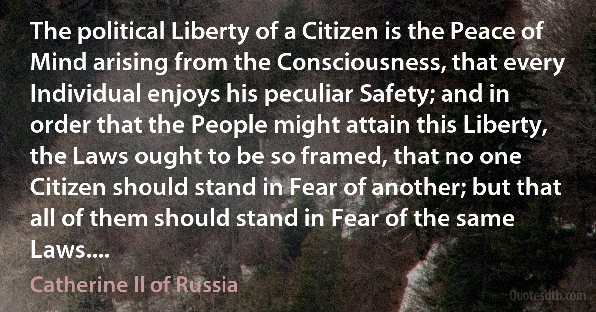 The political Liberty of a Citizen is the Peace of Mind arising from the Consciousness, that every Individual enjoys his peculiar Safety; and in order that the People might attain this Liberty, the Laws ought to be so framed, that no one Citizen should stand in Fear of another; but that all of them should stand in Fear of the same Laws.... (Catherine II of Russia)