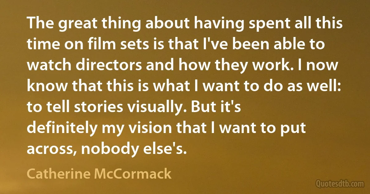 The great thing about having spent all this time on film sets is that I've been able to watch directors and how they work. I now know that this is what I want to do as well: to tell stories visually. But it's definitely my vision that I want to put across, nobody else's. (Catherine McCormack)