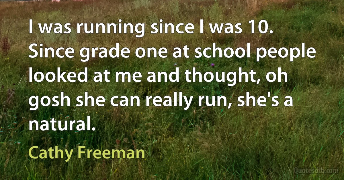 I was running since I was 10. Since grade one at school people looked at me and thought, oh gosh she can really run, she's a natural. (Cathy Freeman)