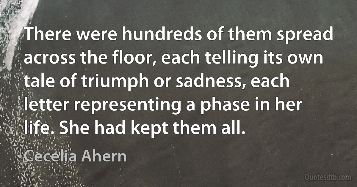 There were hundreds of them spread across the floor, each telling its own tale of triumph or sadness, each letter representing a phase in her life. She had kept them all. (Cecelia Ahern)