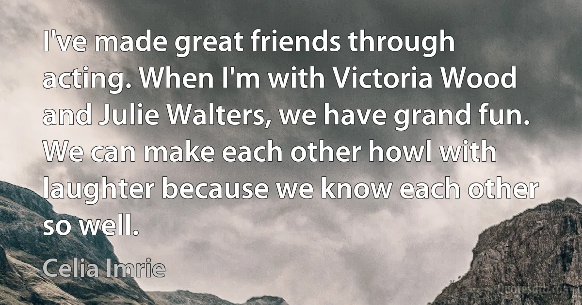 I've made great friends through acting. When I'm with Victoria Wood and Julie Walters, we have grand fun. We can make each other howl with laughter because we know each other so well. (Celia Imrie)