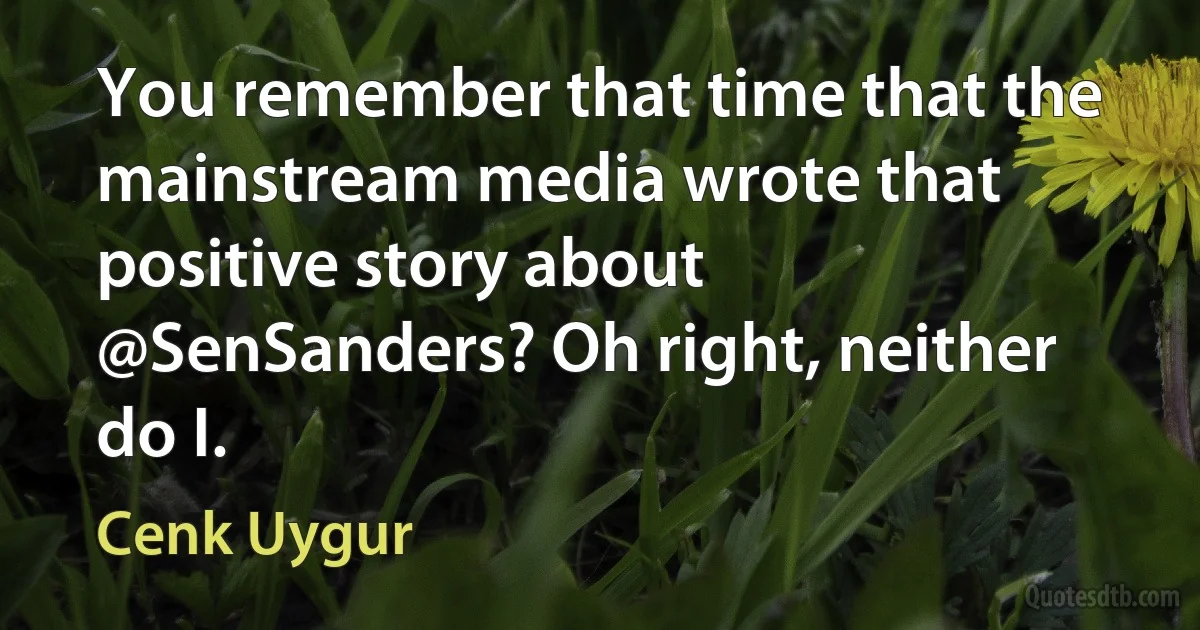 You remember that time that the mainstream media wrote that positive story about @SenSanders? Oh right, neither do I. (Cenk Uygur)