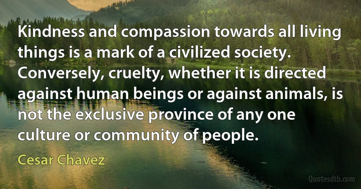 Kindness and compassion towards all living things is a mark of a civilized society. Conversely, cruelty, whether it is directed against human beings or against animals, is not the exclusive province of any one culture or community of people. (Cesar Chavez)